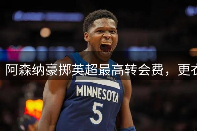 阿森纳豪掷英超最高转会费，更衣室猛攻皇马巨星维尼修斯